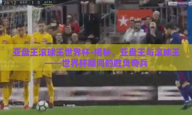 亚盘王滚球王世界杯-揭秘,亚盘王与滚球王——世界杯期间的胜负奇兵 亚盘王滚球王世界杯-揭秘,亚盘王与滚球王——世界杯期间的胜负奇兵